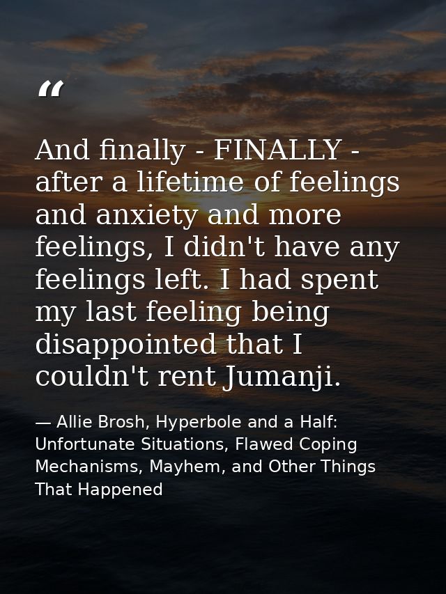And finally - FINALLY - after a lifetime of feelings and anxiety and more feelings, I didn't have any feelings left. I h — Allie Brosh, Hyperbole and a Half: Unfortunate Situations, Flawed Coping Mechanisms, Mayhem, and Other Things That Happened