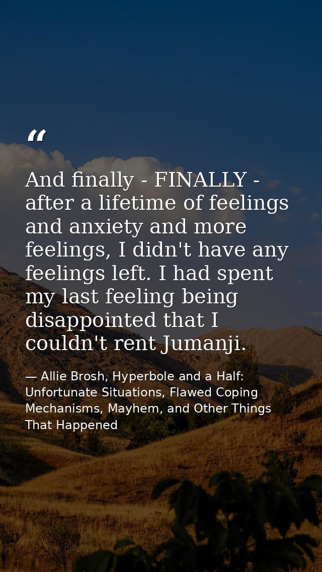 And finally - FINALLY - after a lifetime of feelings and anxiety and more feelings, I didn't have any feelings left. I h — Allie Brosh, Hyperbole and a Half: Unfortunate Situations, Flawed Coping Mechanisms, Mayhem, and Other Things That Happened