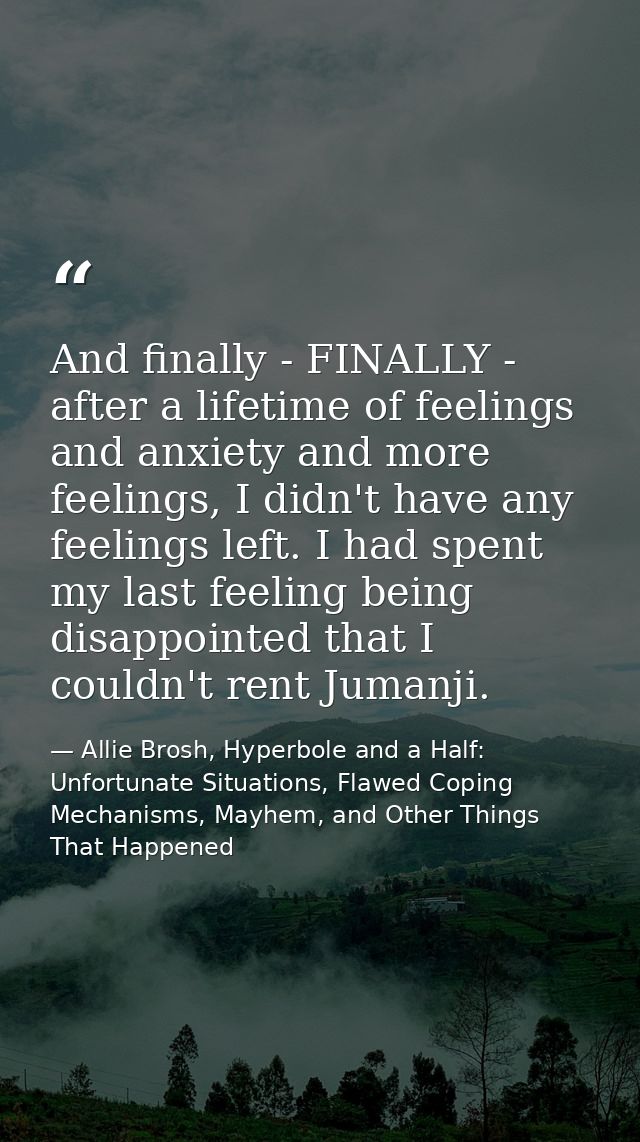 And finally - FINALLY - after a lifetime of feelings and anxiety and more feelings, I didn't have any feelings left. I h — Allie Brosh, Hyperbole and a Half: Unfortunate Situations, Flawed Coping Mechanisms, Mayhem, and Other Things That Happened