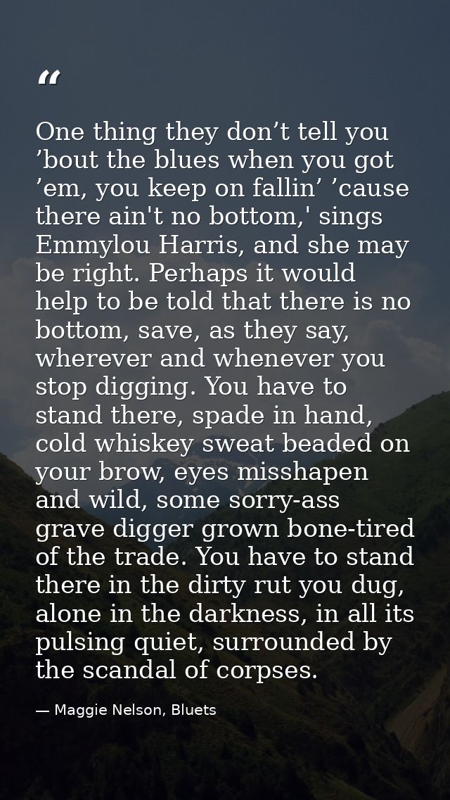 One thing they don’t tell you ’bout the blues when you got ’em, you keep on fallin’ ’cause there ain't no bottom,' sings — Maggie Nelson, Bluets