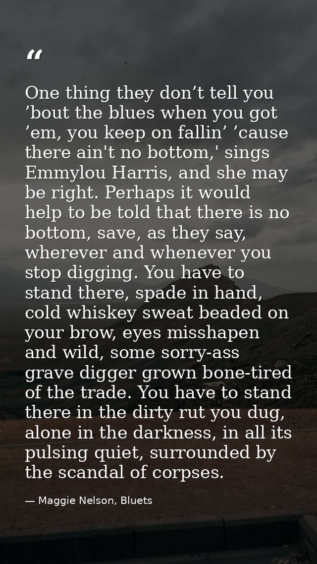One thing they don’t tell you ’bout the blues when you got ’em, you keep on fallin’ ’cause there ain't no bottom,' sings — Maggie Nelson, Bluets