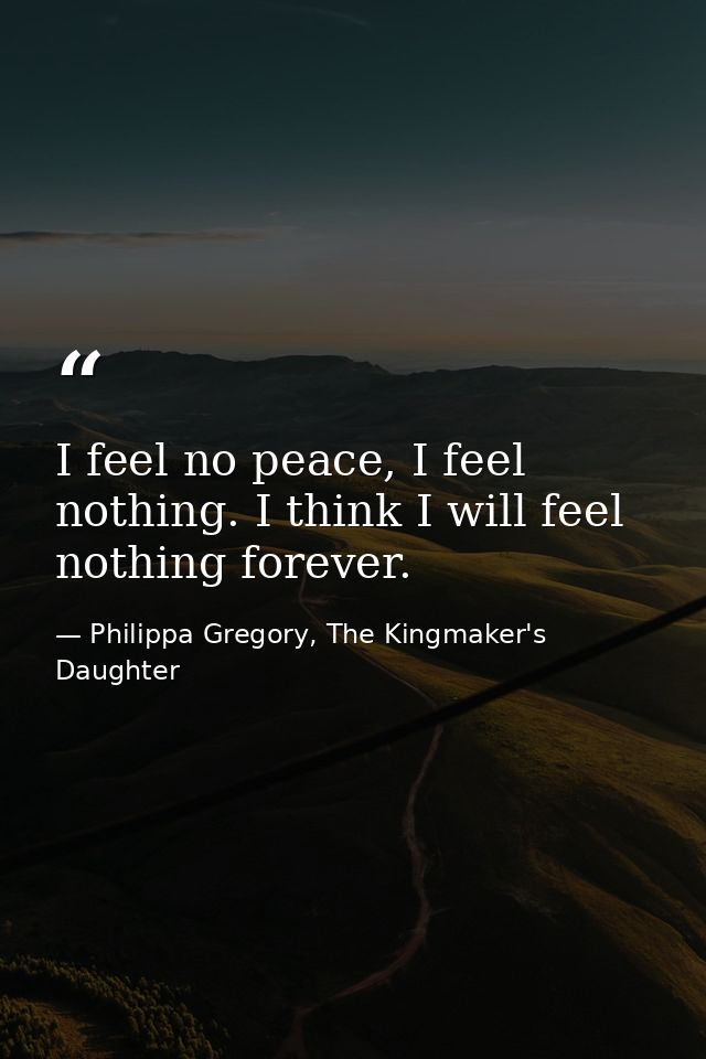 I feel no peace, I feel nothing. I think I will feel nothing forever. — Philippa Gregory, The Kingmaker's Daughter