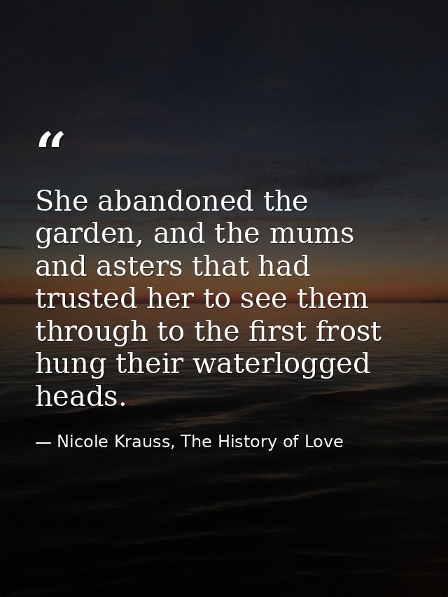 She abandoned the garden, and the mums and asters that had trusted her to see them through to the first frost hung their — Nicole Krauss, The History of Love