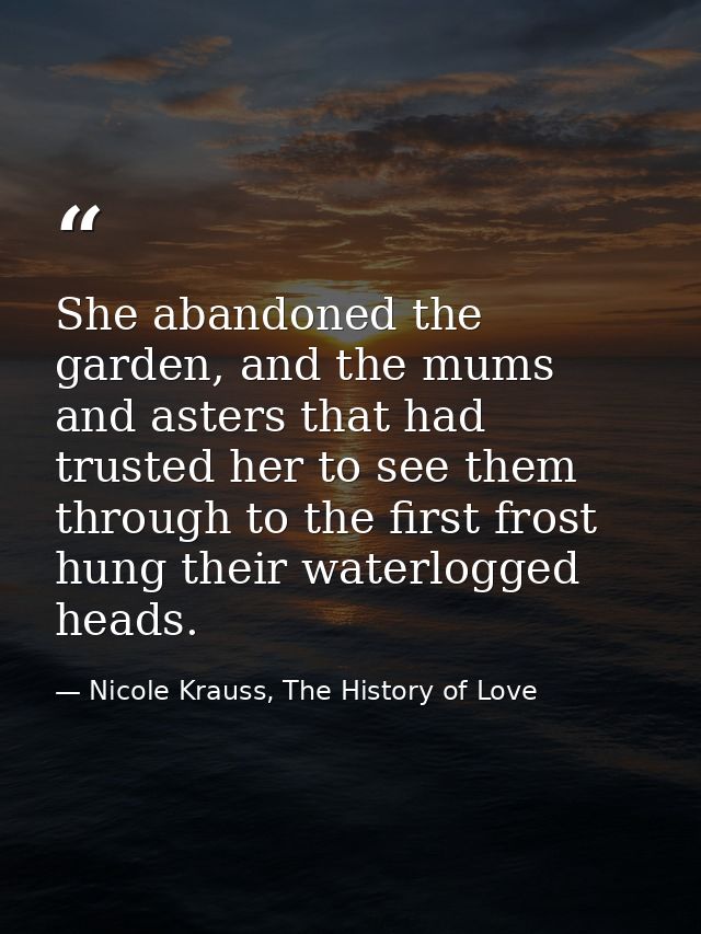 She abandoned the garden, and the mums and asters that had trusted her to see them through to the first frost hung their — Nicole Krauss, The History of Love