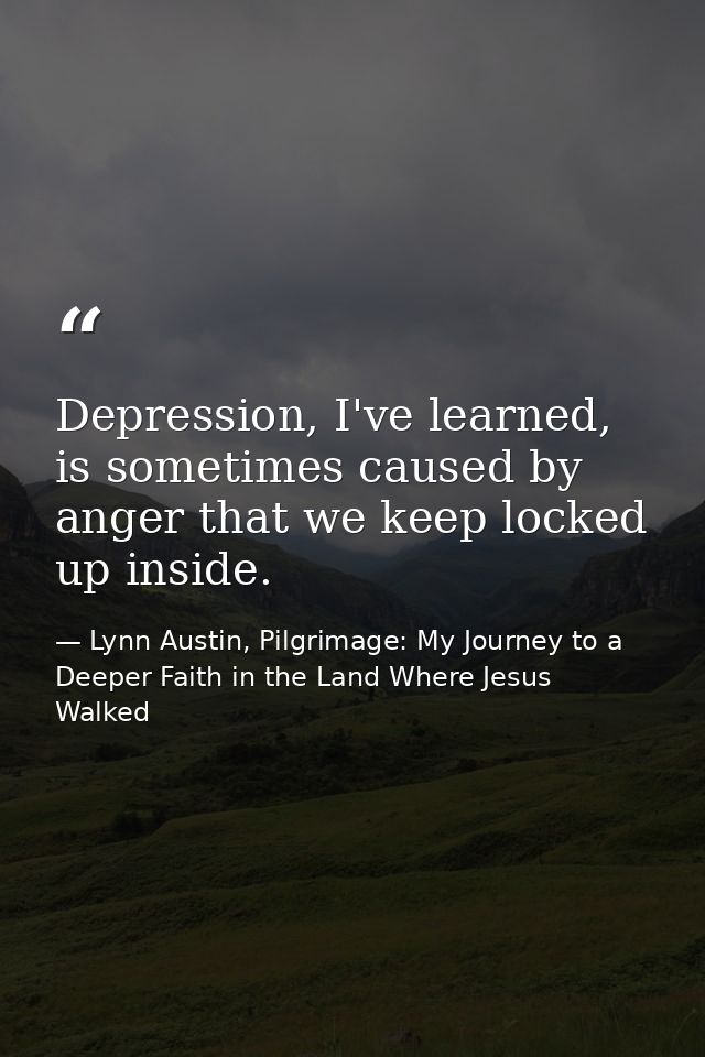 Depression, I've learned, is sometimes caused by anger that we keep locked up inside. — Lynn Austin, Pilgrimage: My Journey to a Deeper Faith in the Land Where Jesus Walked