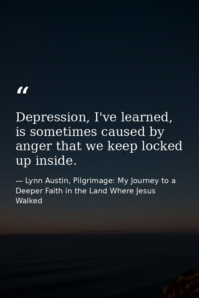 Depression, I've learned, is sometimes caused by anger that we keep locked up inside. — Lynn Austin, Pilgrimage: My Journey to a Deeper Faith in the Land Where Jesus Walked