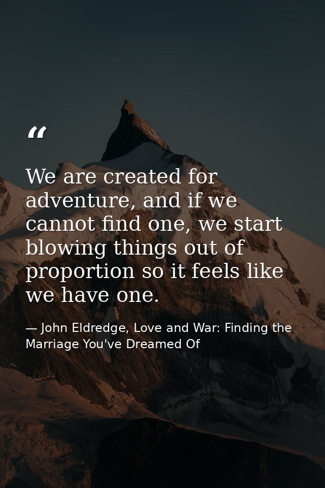 We are created for adventure, and if we cannot find one, we start blowing things out of proportion so it feels like we h — John Eldredge, Love and War: Finding the Marriage You've Dreamed Of