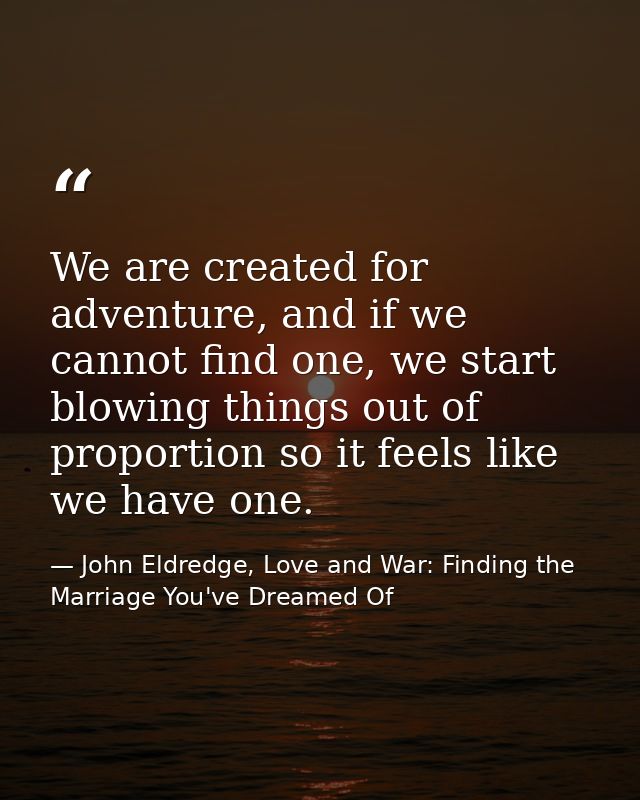 We are created for adventure, and if we cannot find one, we start blowing things out of proportion so it feels like we h — John Eldredge, Love and War: Finding the Marriage You've Dreamed Of
