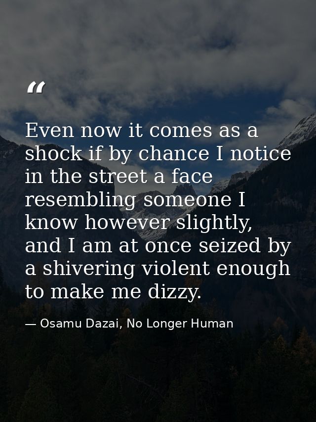 Even now it comes as a shock if by chance I notice in the street a face resembling someone I know however slightly, and  — Osamu Dazai, No Longer Human