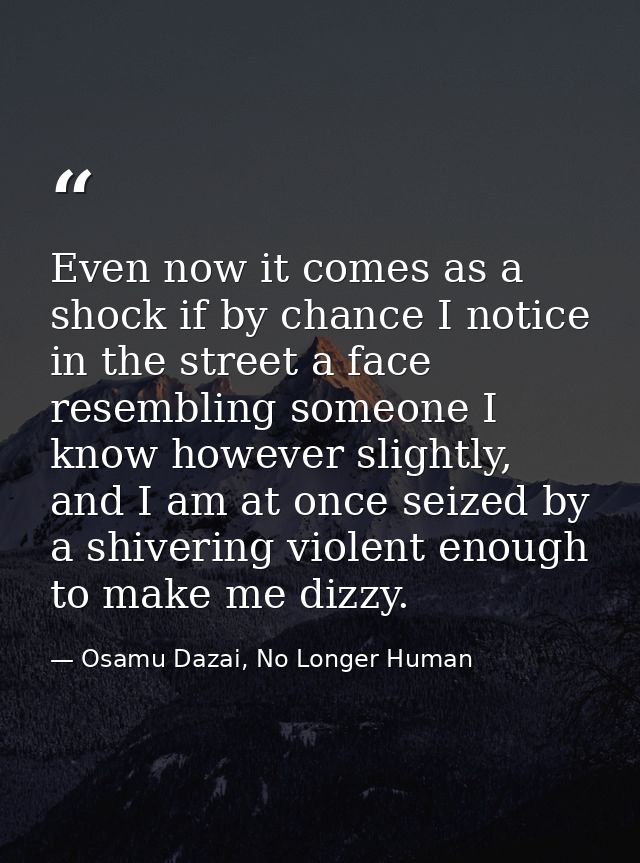 Even now it comes as a shock if by chance I notice in the street a face resembling someone I know however slightly, and  — Osamu Dazai, No Longer Human