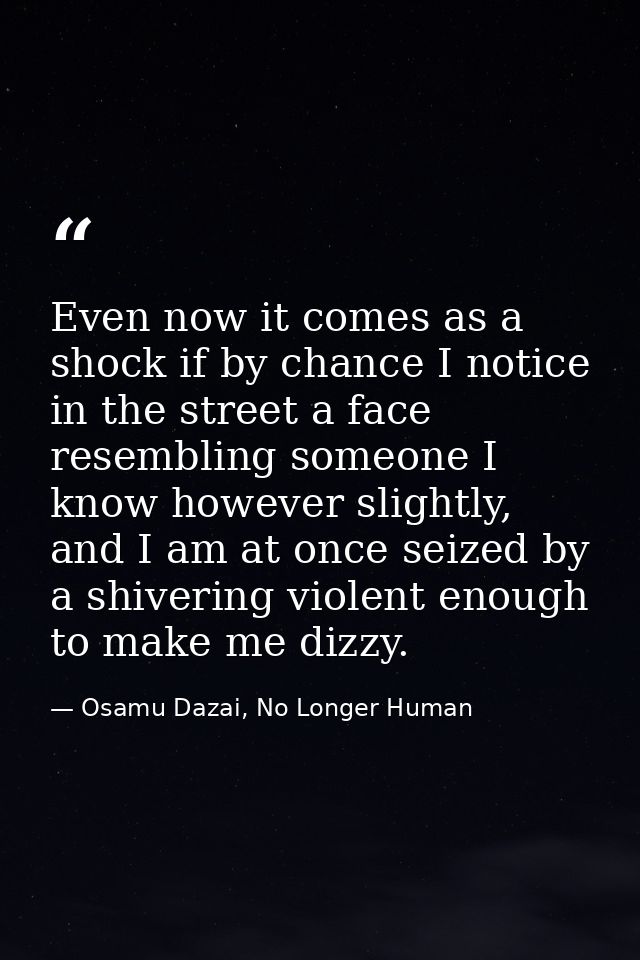 Even now it comes as a shock if by chance I notice in the street a face resembling someone I know however slightly, and  — Osamu Dazai, No Longer Human