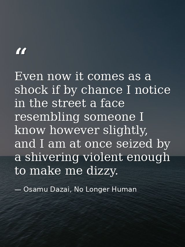Even now it comes as a shock if by chance I notice in the street a face resembling someone I know however slightly, and  — Osamu Dazai, No Longer Human
