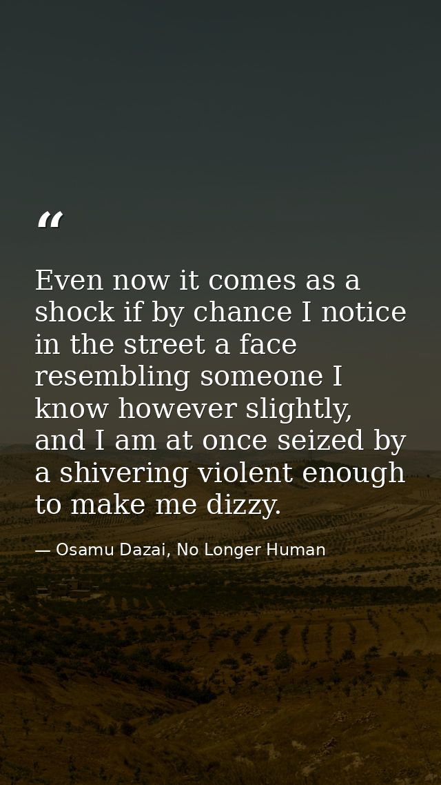 Even now it comes as a shock if by chance I notice in the street a face resembling someone I know however slightly, and  — Osamu Dazai, No Longer Human