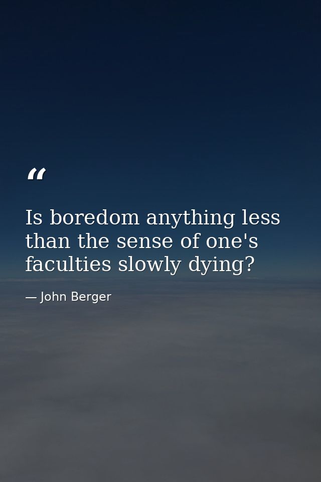 Is boredom anything less than the sense of one's faculties slowly dying? — John Berger