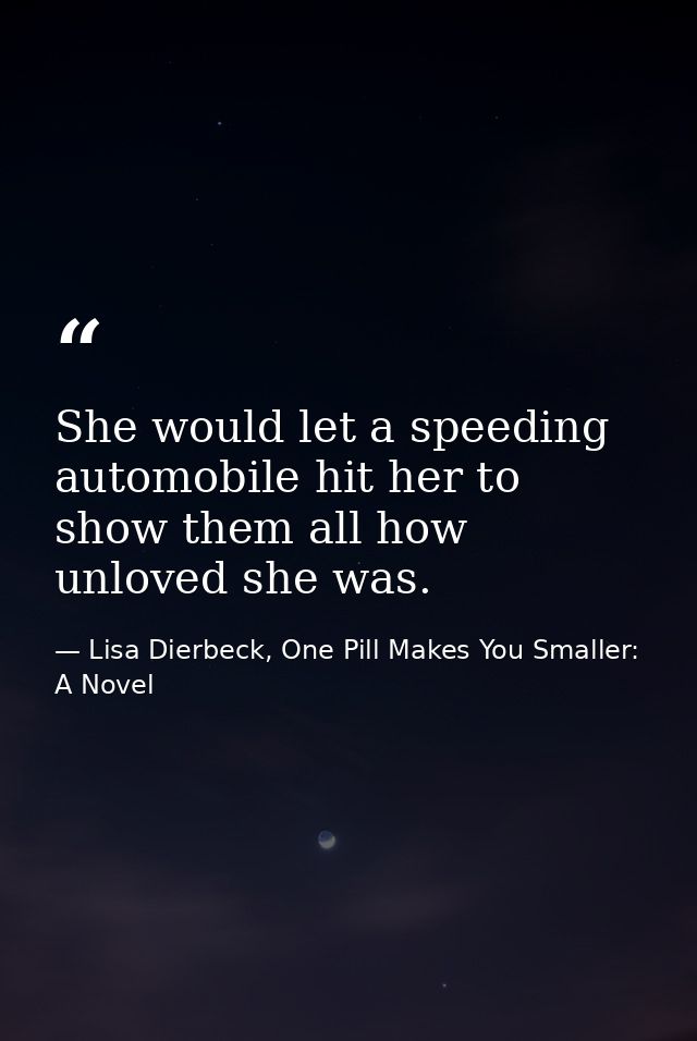 She would let a speeding automobile hit her to show them all how unloved she was. — Lisa Dierbeck, One Pill Makes You Smaller: A Novel