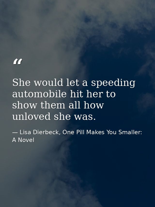 She would let a speeding automobile hit her to show them all how unloved she was. — Lisa Dierbeck, One Pill Makes You Smaller: A Novel