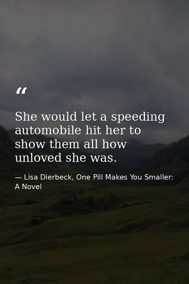 She would let a speeding automobile hit her to show them all how unloved she was. — Lisa Dierbeck, One Pill Makes You Smaller: A Novel
