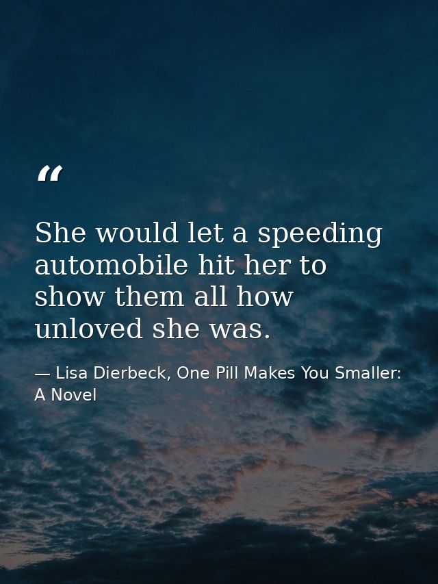She would let a speeding automobile hit her to show them all how unloved she was. — Lisa Dierbeck, One Pill Makes You Smaller: A Novel