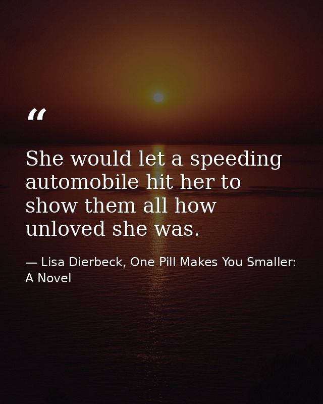 She would let a speeding automobile hit her to show them all how unloved she was. — Lisa Dierbeck, One Pill Makes You Smaller: A Novel