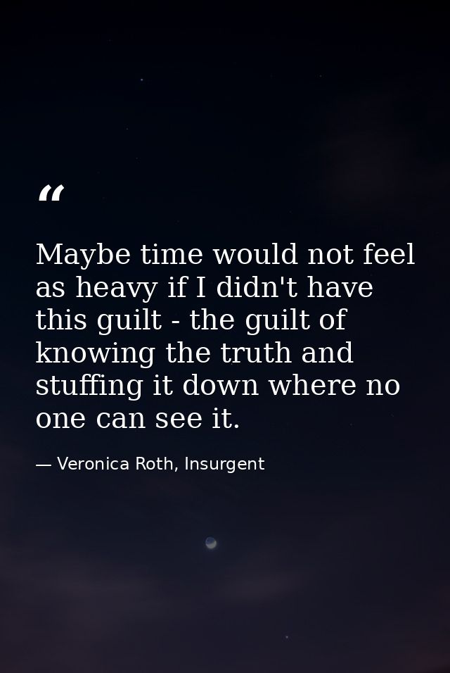 Maybe time would not feel as heavy if I didn't have this guilt - the guilt of knowing the truth and stuffing it down whe — Veronica Roth, Insurgent