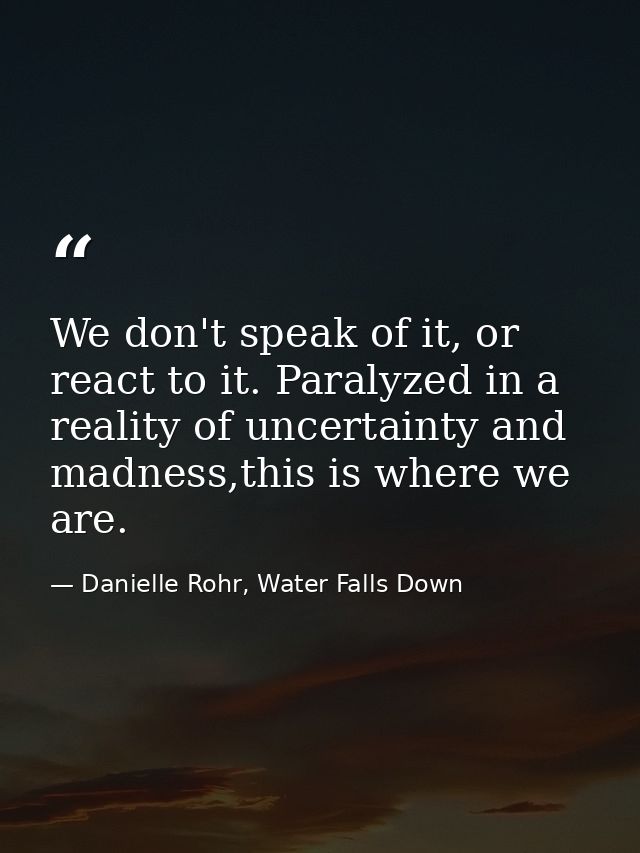 We don't speak of it, or react to it. Paralyzed in a reality of uncertainty and madness,this is where we are. — Danielle Rohr, Water Falls Down