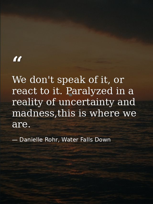We don't speak of it, or react to it. Paralyzed in a reality of uncertainty and madness,this is where we are. — Danielle Rohr, Water Falls Down