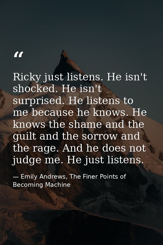 Ricky just listens. He isn't shocked. He isn't surprised. He listens to me because he knows. He knows the shame and the  — Emily Andrews, The Finer Points of Becoming Machine