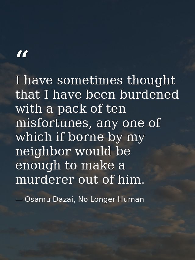 I have sometimes thought that I have been burdened with a pack of ten misfortunes, any one of which if borne by my neigh — Osamu Dazai, No Longer Human