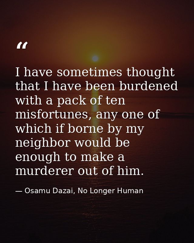 I have sometimes thought that I have been burdened with a pack of ten misfortunes, any one of which if borne by my neigh — Osamu Dazai, No Longer Human