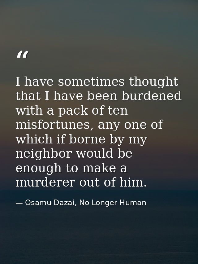 I have sometimes thought that I have been burdened with a pack of ten misfortunes, any one of which if borne by my neigh — Osamu Dazai, No Longer Human