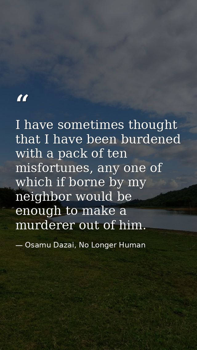 I have sometimes thought that I have been burdened with a pack of ten misfortunes, any one of which if borne by my neigh — Osamu Dazai, No Longer Human