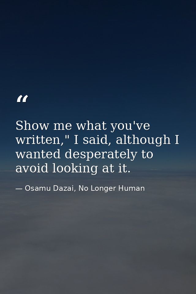 Show me what you've written," I said, although I wanted desperately to avoid looking at it. — Osamu Dazai, No Longer Human