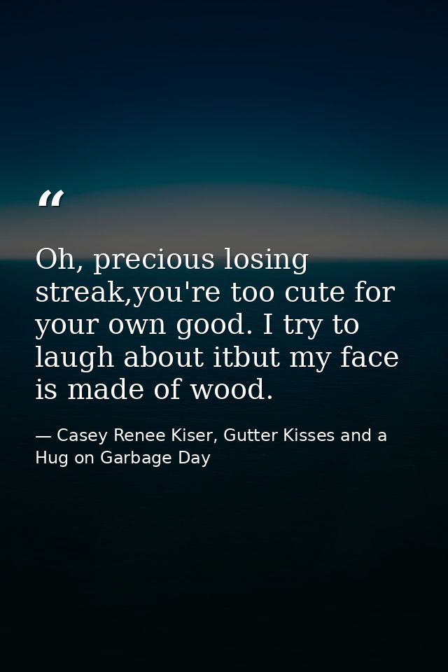 Oh, precious losing streak,you're too cute for your own good. I try to laugh about itbut my face is made of wood. — Casey Renee Kiser, Gutter Kisses and a Hug on Garbage Day