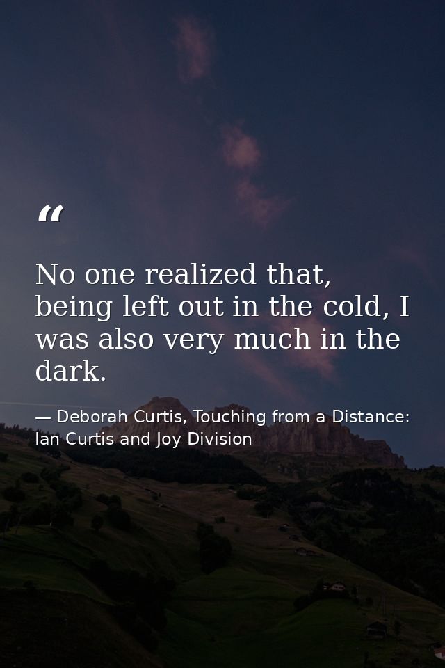 No one realized that, being left out in the cold, I was also very much in the dark. — Deborah Curtis, Touching from a Distance: Ian Curtis and Joy Division