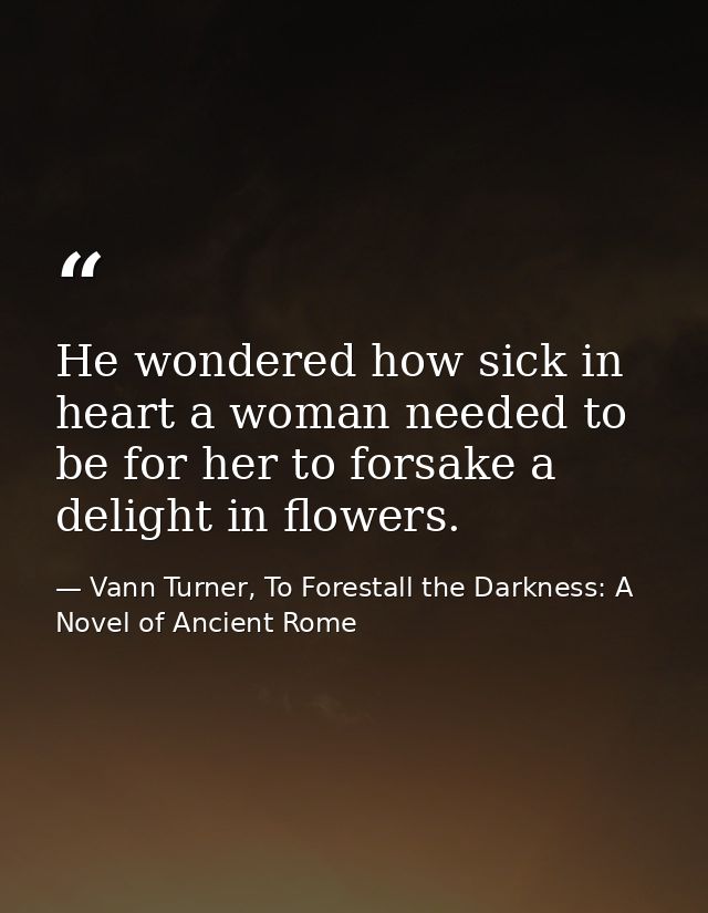He wondered how sick in heart a woman needed to be for her to forsake a delight in flowers. — Vann Turner, To Forestall the Darkness: A Novel of Ancient Rome