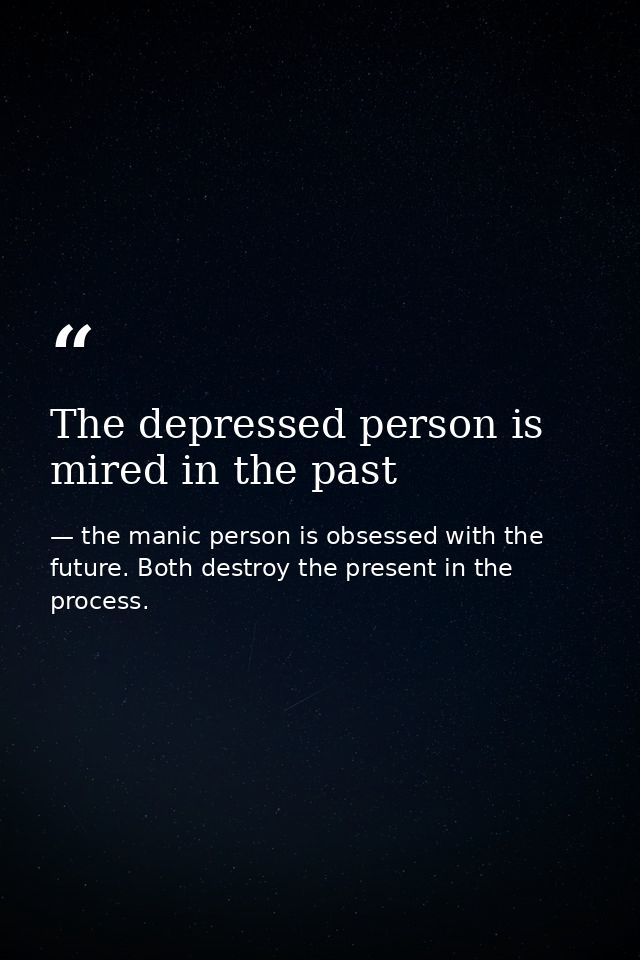 The depressed person is mired in the past — the manic person is obsessed with the future. Both destroy the present in the process.