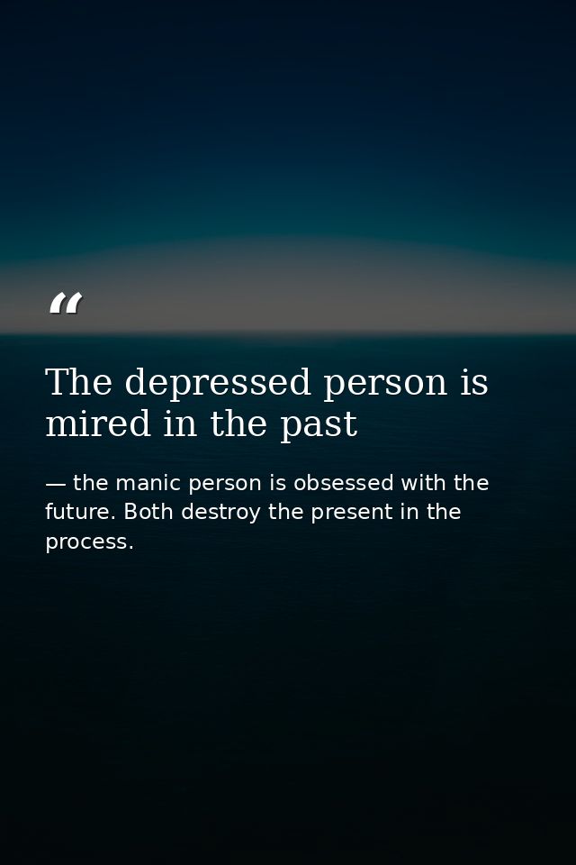 The depressed person is mired in the past — the manic person is obsessed with the future. Both destroy the present in the process.