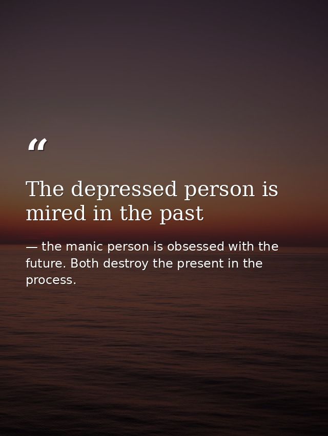 The depressed person is mired in the past — the manic person is obsessed with the future. Both destroy the present in the process.
