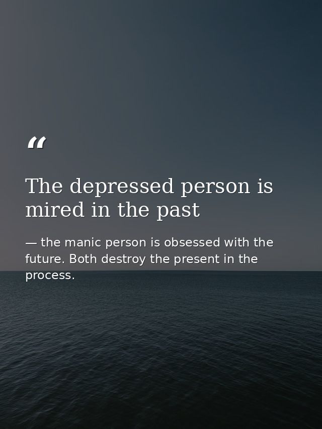 The depressed person is mired in the past — the manic person is obsessed with the future. Both destroy the present in the process.