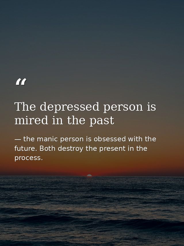 The depressed person is mired in the past — the manic person is obsessed with the future. Both destroy the present in the process.