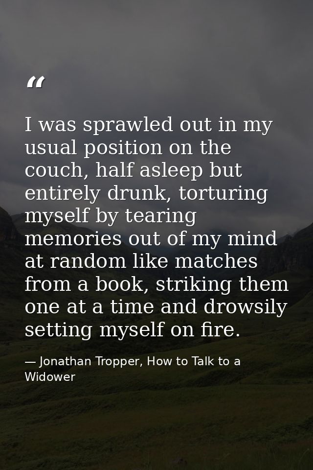 I was sprawled out in my usual position on the couch, half asleep but entirely drunk, torturing myself by tearing memori — Jonathan Tropper, How to Talk to a Widower