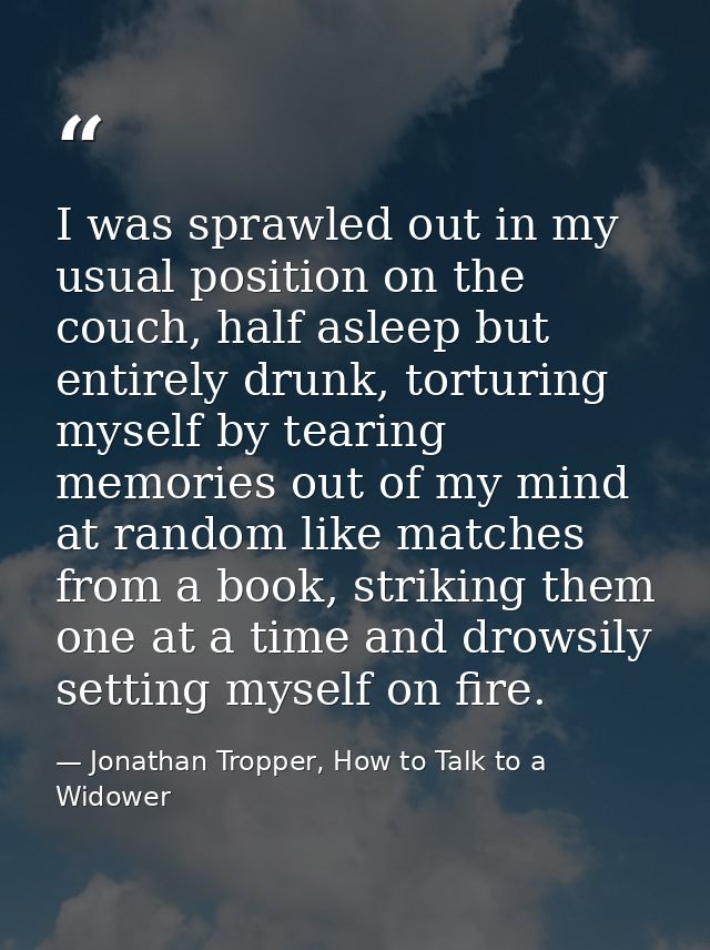 I was sprawled out in my usual position on the couch, half asleep but entirely drunk, torturing myself by tearing memori — Jonathan Tropper, How to Talk to a Widower