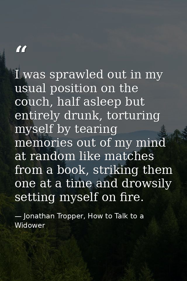 I was sprawled out in my usual position on the couch, half asleep but entirely drunk, torturing myself by tearing memori — Jonathan Tropper, How to Talk to a Widower