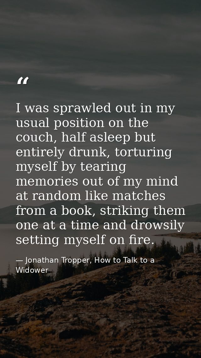 I was sprawled out in my usual position on the couch, half asleep but entirely drunk, torturing myself by tearing memori — Jonathan Tropper, How to Talk to a Widower