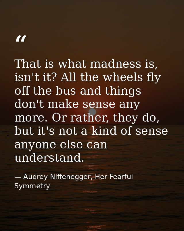 That is what madness is, isn't it? All the wheels fly off the bus and things don't make sense any more. Or rather, they  — Audrey Niffenegger, Her Fearful Symmetry