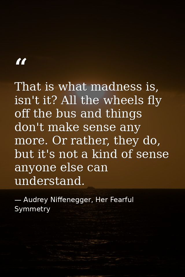 That is what madness is, isn't it? All the wheels fly off the bus and things don't make sense any more. Or rather, they  — Audrey Niffenegger, Her Fearful Symmetry