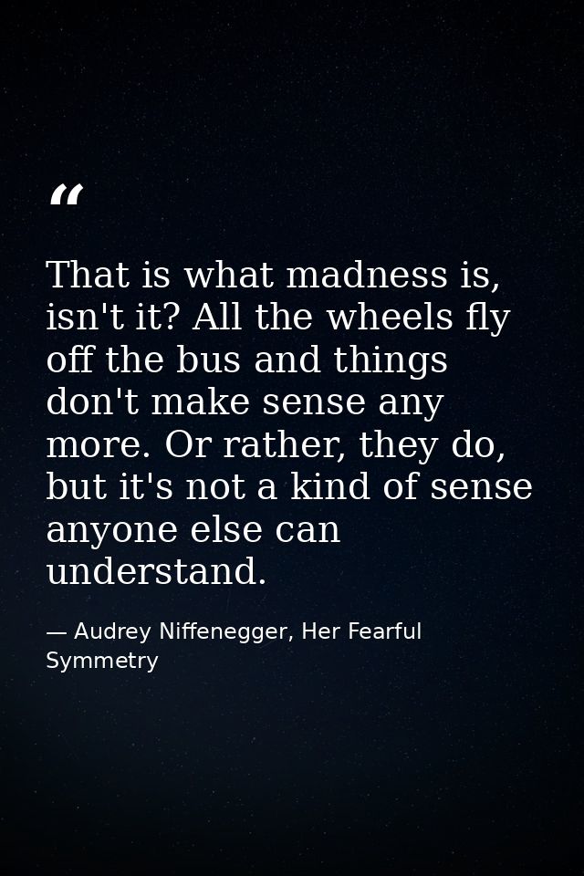 That is what madness is, isn't it? All the wheels fly off the bus and things don't make sense any more. Or rather, they  — Audrey Niffenegger, Her Fearful Symmetry
