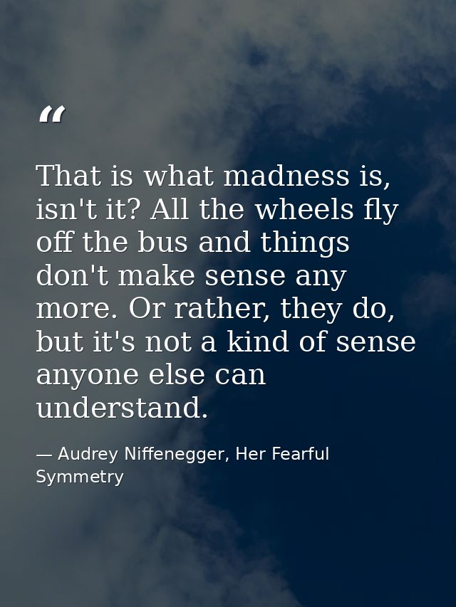 That is what madness is, isn't it? All the wheels fly off the bus and things don't make sense any more. Or rather, they  — Audrey Niffenegger, Her Fearful Symmetry