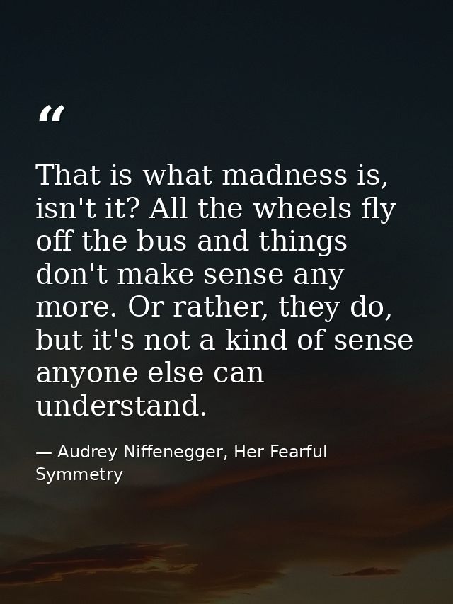 That is what madness is, isn't it? All the wheels fly off the bus and things don't make sense any more. Or rather, they  — Audrey Niffenegger, Her Fearful Symmetry
