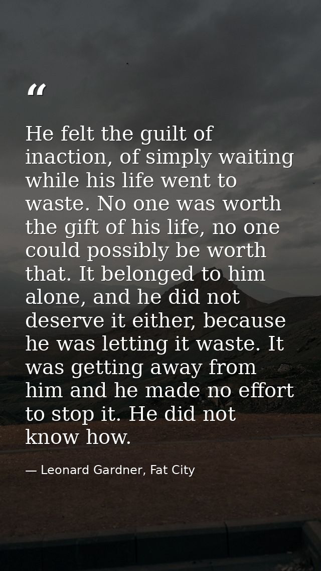 He felt the guilt of inaction, of simply waiting while his life went to waste. No one was worth the gift of his life, no — Leonard Gardner, Fat City